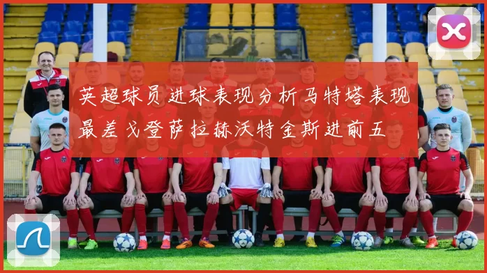 英超球员进球表现分析马特塔表现最差戈登萨拉赫沃特金斯进前五