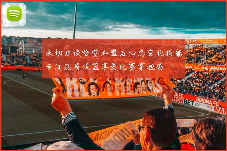 米切尔谈哈登加盟后心态变化我能专注底角投篮享受比赛掌控感