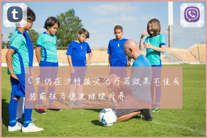 C罗仍在沙特接受治疗若效果不佳或将前往马德里继续疗养