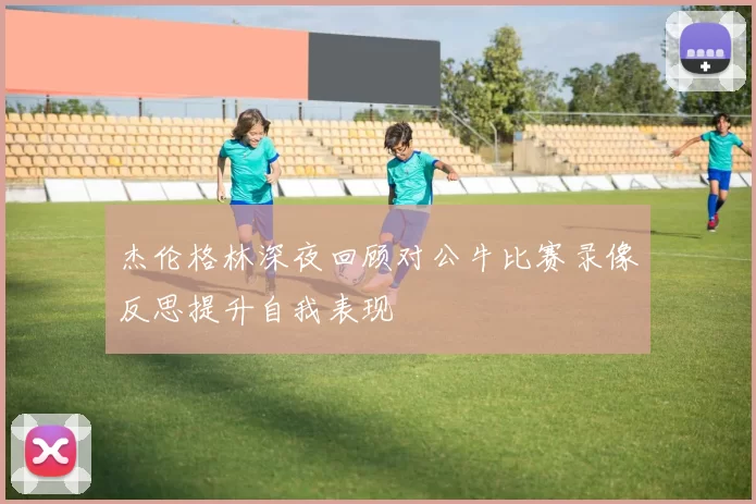 杰伦格林深夜回顾对公牛比赛录像反思提升自我表现