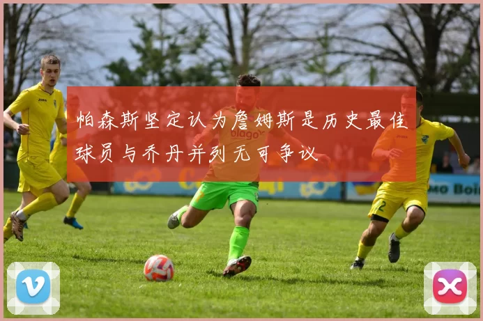 帕森斯坚定认为詹姆斯是历史最佳球员与乔丹并列无可争议
