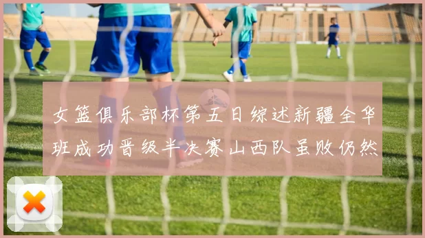 女篮俱乐部杯第五日综述新疆全华班成功晋级半决赛山西队虽败仍然晋级