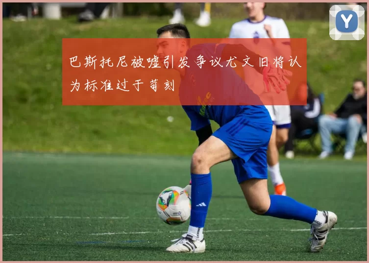 巴斯托尼被嘘引发争议尤文旧将认为标准过于苛刻