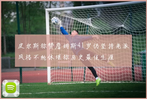 皮尔斯称赞詹姆斯41岁仍坚持老派风格不轮休堪称历史最佳生涯