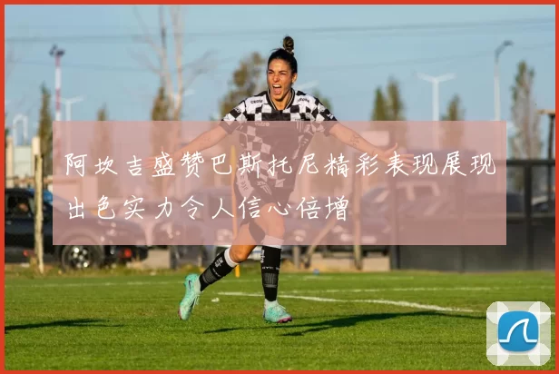 阿坎吉盛赞巴斯托尼精彩表现展现出色实力令人信心倍增