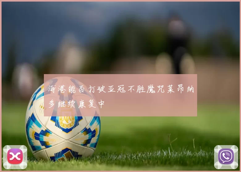海港能否打破亚冠不胜魔咒莱昂纳多继续康复中
