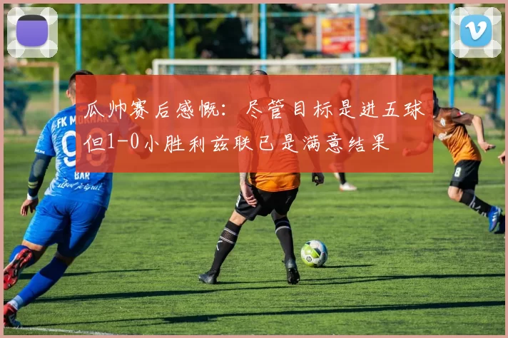 瓜帅赛后感慨：尽管目标是进五球但1-0小胜利兹联已是满意结果
