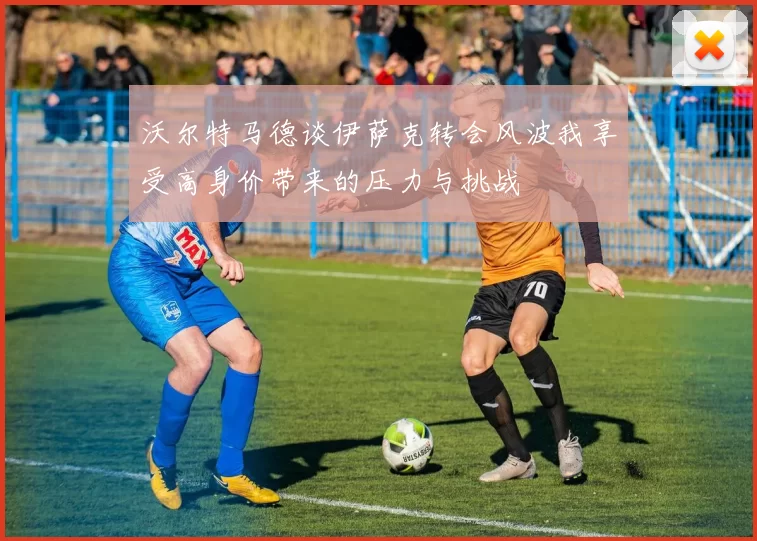 沃尔特马德谈伊萨克转会风波我享受高身价带来的压力与挑战