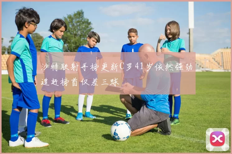沙特联射手榜更新C罗41岁依然强劲追赶榜首仅差三球