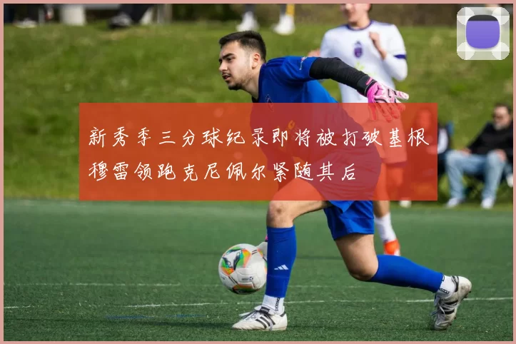 新秀季三分球纪录即将被打破基根穆雷领跑克尼佩尔紧随其后
