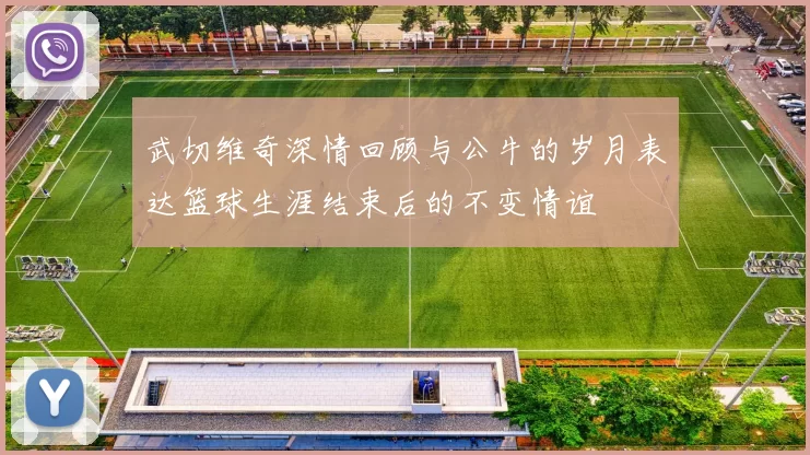 武切维奇深情回顾与公牛的岁月表达篮球生涯结束后的不变情谊
