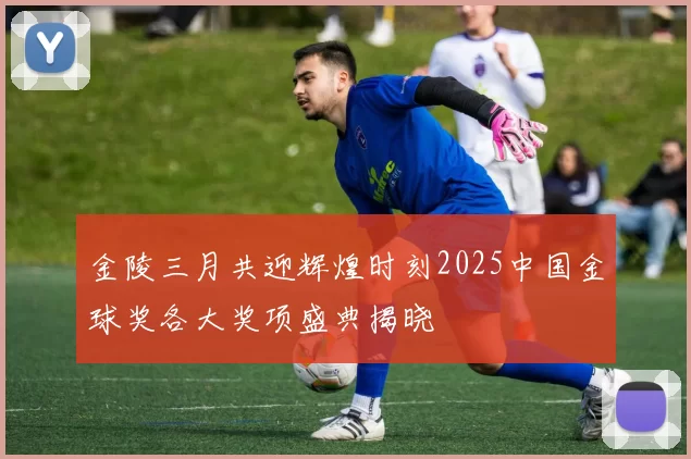 金陵三月共迎辉煌时刻2025中国金球奖各大奖项盛典揭晓