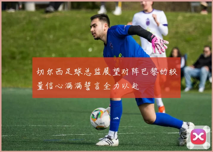切尔西足球总监展望对阵巴黎的较量信心满满誓言全力以赴