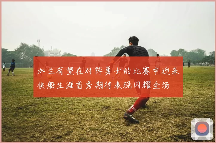 加兰有望在对阵勇士的比赛中迎来快船生涯首秀期待表现闪耀全场