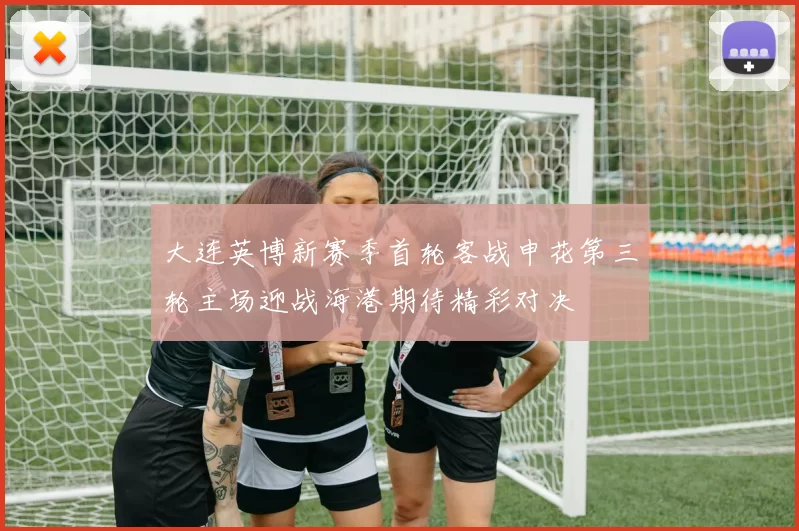 大连英博新赛季首轮客战申花第三轮主场迎战海港期待精彩对决