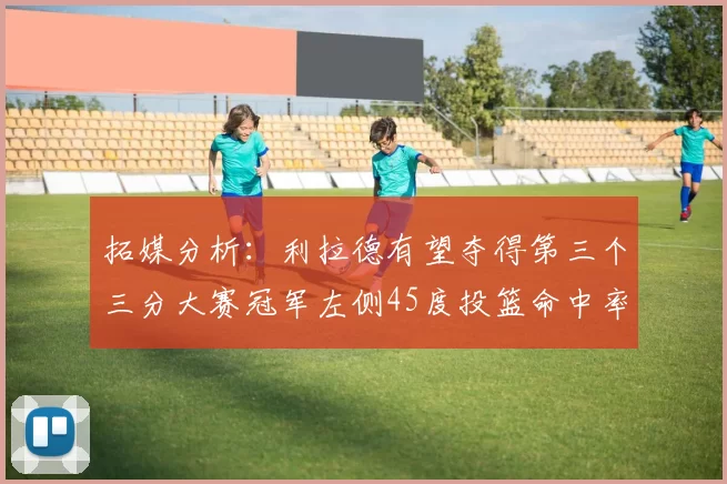 拓媒分析：利拉德有望夺得第三个三分大赛冠军左侧45度投篮命中率惊人