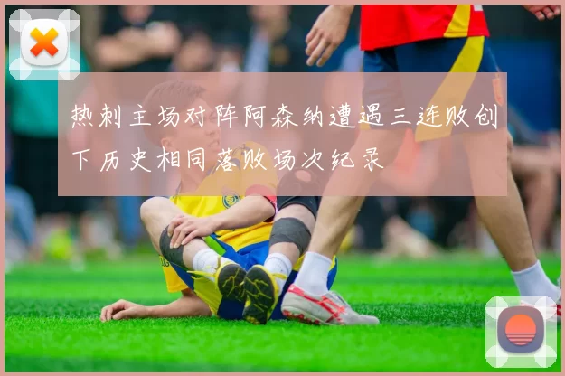 热刺主场对阵阿森纳遭遇三连败创下历史相同落败场次纪录