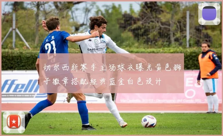 切尔西新赛季主场球衣曝光黄色狮子徽章搭配经典蓝金白色设计
