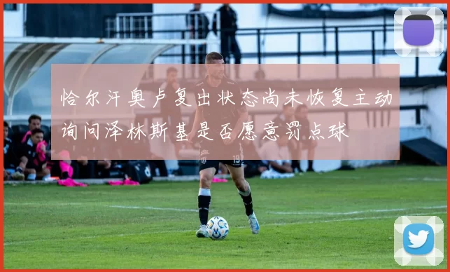 恰尔汗奥卢复出状态尚未恢复主动询问泽林斯基是否愿意罚点球