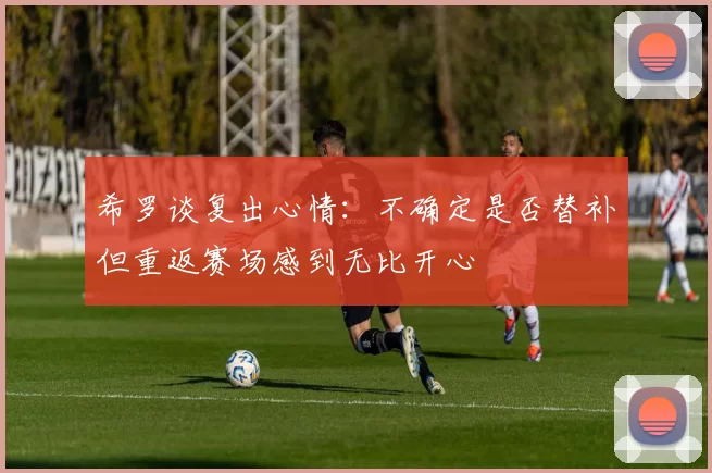 希罗谈复出心情：不确定是否替补但重返赛场感到无比开心