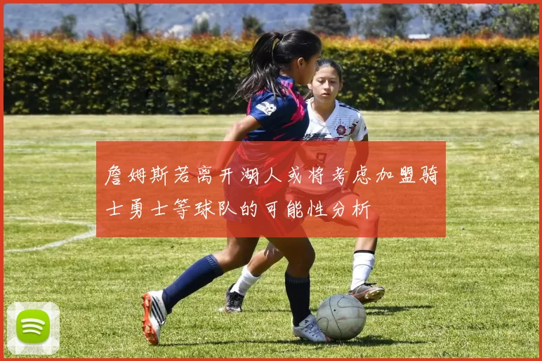詹姆斯若离开湖人或将考虑加盟骑士勇士等球队的可能性分析