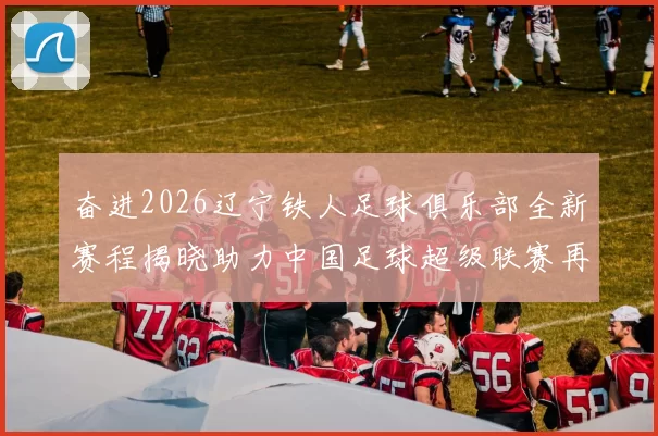 奋进2026辽宁铁人足球俱乐部全新赛程揭晓助力中国足球超级联赛再创辉煌