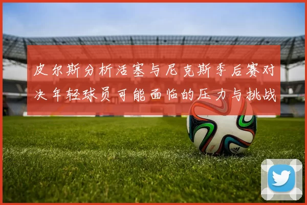 皮尔斯分析活塞与尼克斯季后赛对决年轻球员可能面临的压力与挑战